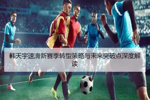 韩天宇速滑新赛季转型策略与未来突破点深度解读