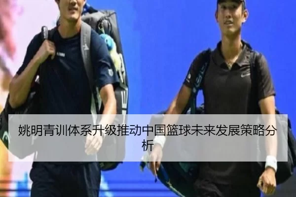 姚明青训体系升级推动中国篮球未来发展策略分析